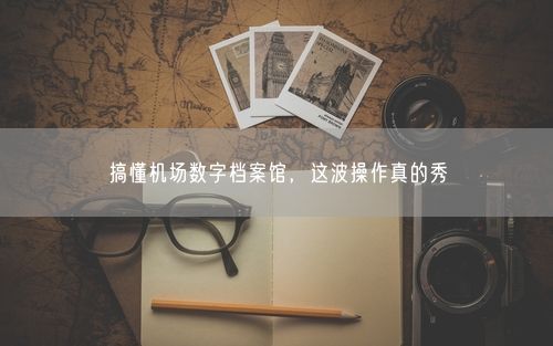 搞懂机场数字档案馆，这波操作真的秀