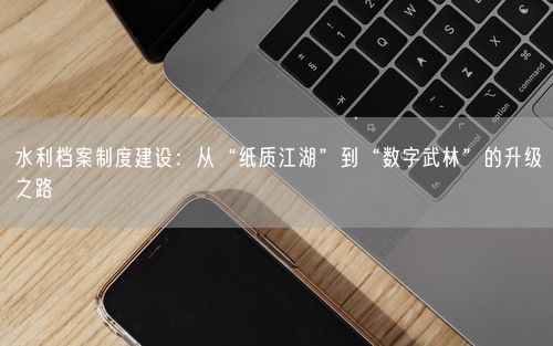 水利档案制度建设：从“纸质江湖”到“数字武林”的升级之路