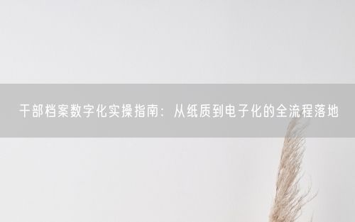 干部档案数字化实操指南：从纸质到电子化的全流程落地