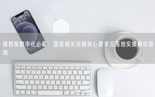 搞档案数字化必看：国家相关法规核心要求及落地实操避坑指南