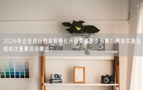 2026年企业进行档案智慧化升级需要多少预算？具体实施流程和注意事项有哪些？