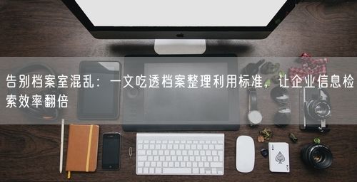 告别档案室混乱：一文吃透档案整理利用标准，让企业信息检索效率翻倍
