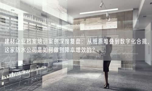 建材企业档案培训案例深度复盘：从纸质堆叠到数字化合规，这家防水公司是如何做到降本增效的？