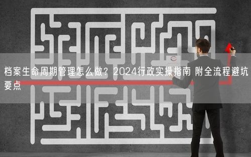 档案生命周期管理怎么做？2024行政实操指南 附全流程避坑要点