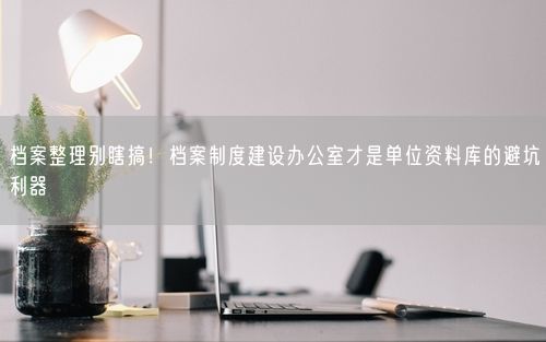 档案整理别瞎搞！档案制度建设办公室才是单位资料库的避坑利器