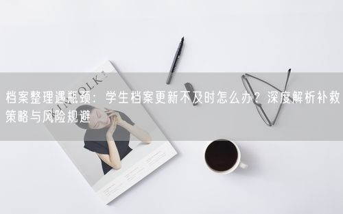 档案整理遇瓶颈：学生档案更新不及时怎么办？深度解析补救策略与风险规避