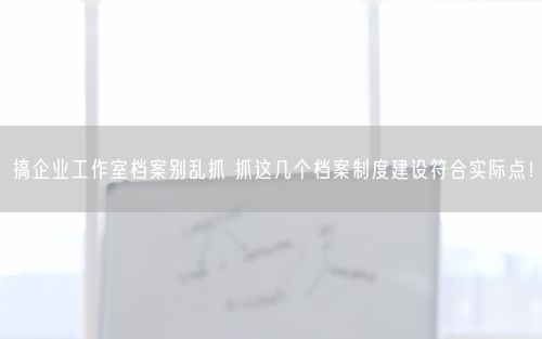 搞企业工作室档案别乱抓 抓这几个档案制度建设符合实际点！