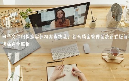 电子文件归档难实体档案查找乱？综合档案管理系统正式版解决痛点全解析