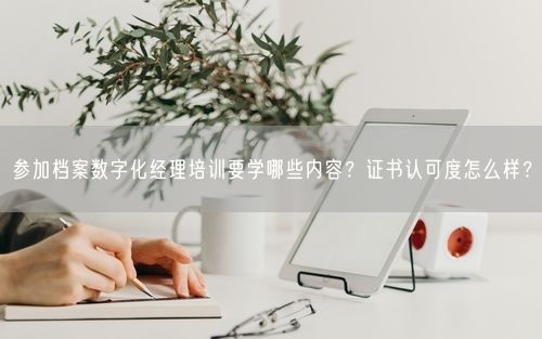 参加档案数字化经理培训要学哪些内容？证书认可度怎么样？