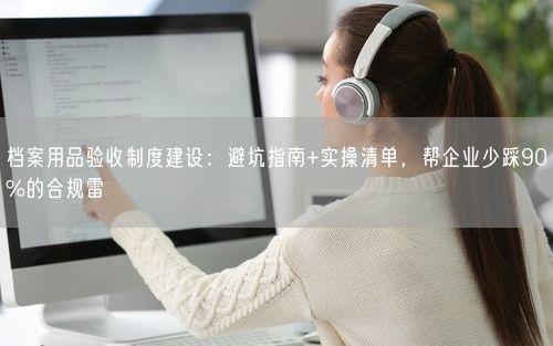 档案用品验收制度建设：避坑指南+实操清单，帮企业少踩90%的合规雷