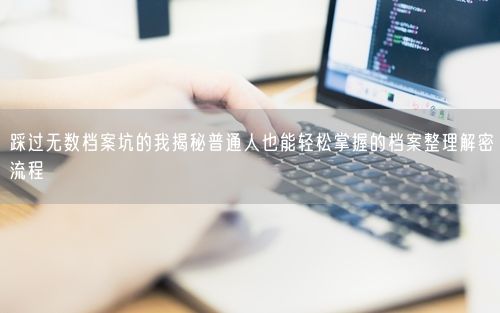 踩过无数档案坑的我揭秘普通人也能轻松掌握的档案整理解密流程