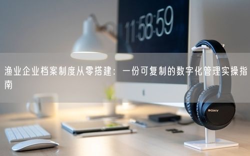 渔业企业档案制度从零搭建：一份可复制的数字化管理实操指南
