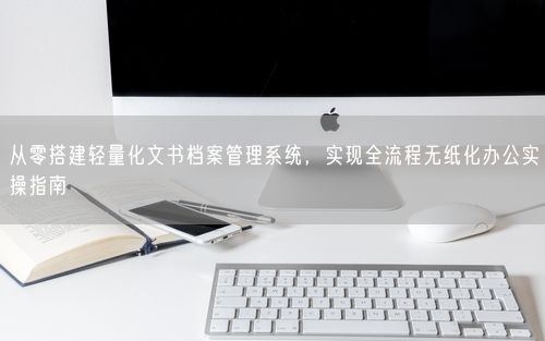 从零搭建轻量化文书档案管理系统，实现全流程无纸化办公实操指南