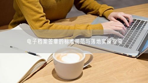 电子档案签章的标准规范与落地实操指南