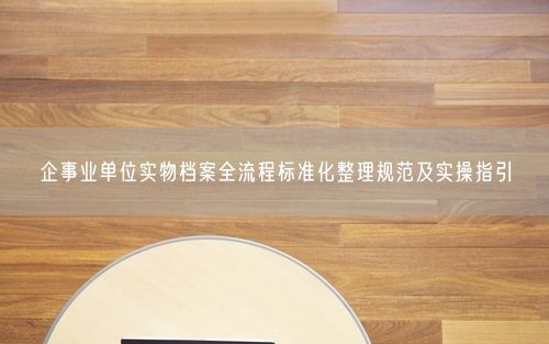 企事业单位实物档案全流程标准化整理规范及实操指引