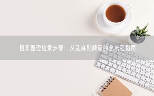 档案整理检索步骤：从乱麻到顺溜的全流程指南