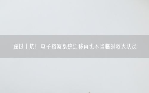 踩过十坑！电子档案系统迁移再也不当临时救火队员