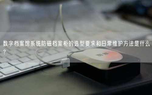 数字档案馆系统防磁档案柜的选型要求和日常维护方法是什么？