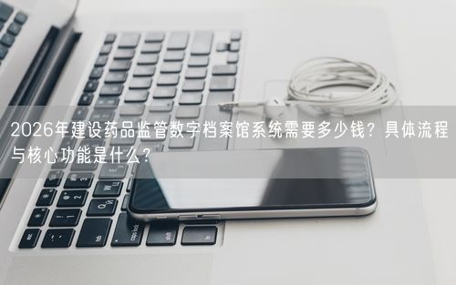 2026年建设药品监管数字档案馆系统需要多少钱？具体流程与核心功能是什么？