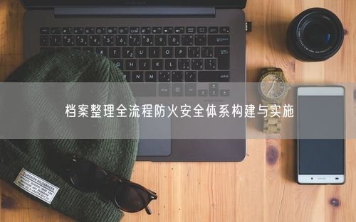 档案整理全流程防火安全体系构建与实施