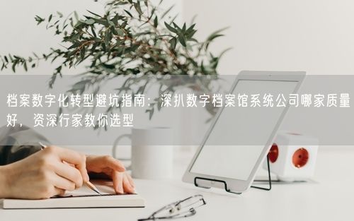 档案数字化转型避坑指南：深扒数字档案馆系统公司哪家质量好，资深行家教你选型