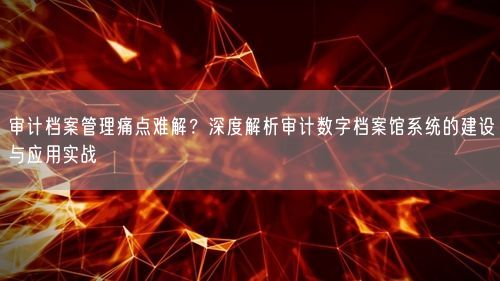 审计档案管理痛点难解？深度解析审计数字档案馆系统的建设与应用实战