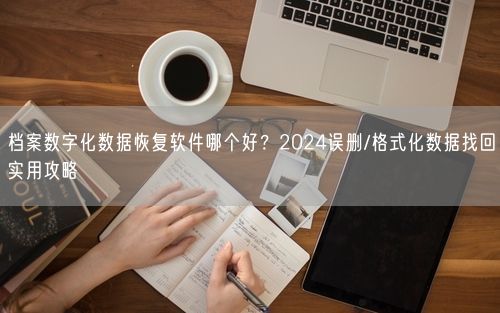 档案数字化数据恢复软件哪个好？2024误删/格式化数据找回实用攻略