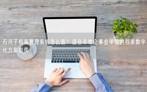 石河子档案管理系统怎么选？适合本地企事业单位的档案数字化方案指南