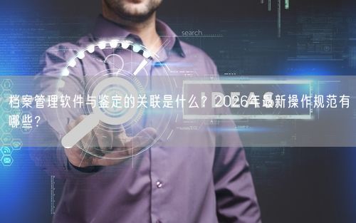 档案管理软件与鉴定的关联是什么？2026年最新操作规范有哪些？