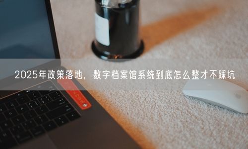 2025年政策落地，数字档案馆系统到底怎么整才不踩坑