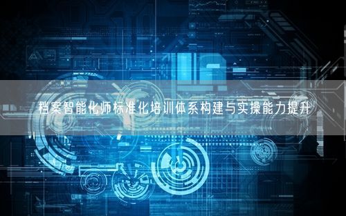 档案智能化师标准化培训体系构建与实操能力提升