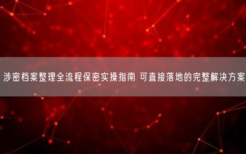 涉密档案整理全流程保密实操指南 可直接落地的完整解决方案