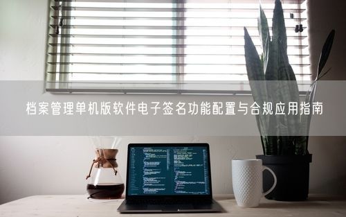 档案管理单机版软件电子签名功能配置与合规应用指南