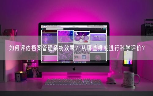 如何评估档案管理系统效果？从哪些维度进行科学评价？
