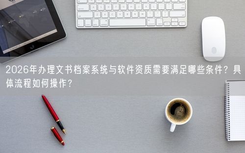 2026年办理文书档案系统与软件资质需要满足哪些条件？具体流程如何操作？