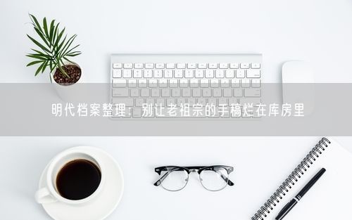 明代档案整理：别让老祖宗的手稿烂在库房里