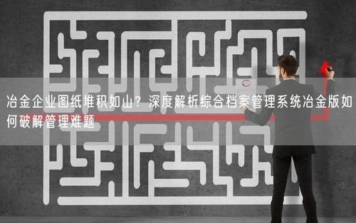 冶金企业图纸堆积如山？深度解析综合档案管理系统冶金版如何破解管理难题