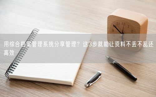用综合档案管理系统分享管理？这3步就能让资料不丢不乱还高效