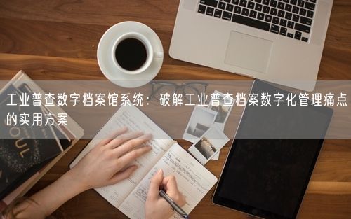 工业普查数字档案馆系统：破解工业普查档案数字化管理痛点的实用方案