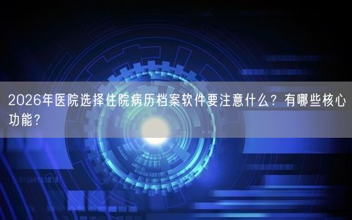 2026年医院选择住院病历档案软件要注意什么？有哪些核心功能？