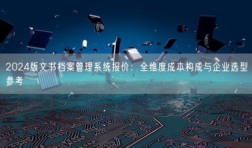 2024版文书档案管理系统报价：全维度成本构成与企业选型参考