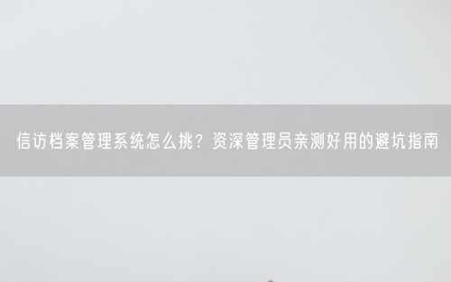 信访档案管理系统怎么挑？资深管理员亲测好用的避坑指南