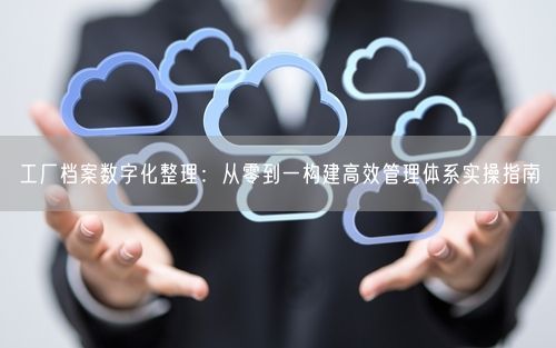 工厂档案数字化整理：从零到一构建高效管理体系实操指南