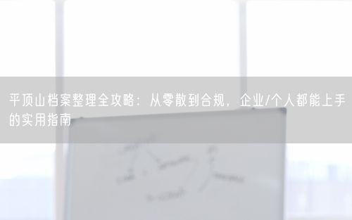 平顶山档案整理全攻略：从零散到合规，企业/个人都能上手的实用指南