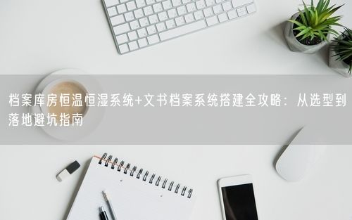 档案库房恒温恒湿系统+文书档案系统搭建全攻略：从选型到落地避坑指南