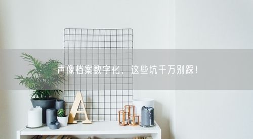 声像档案数字化，这些坑千万别踩！
