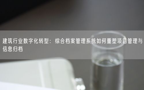 建筑行业数字化转型：综合档案管理系统如何重塑项目管理与信息归档