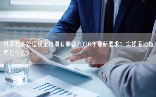 机关档案管理规定培训有哪些2026年最新要求？实操落地指南是什么？