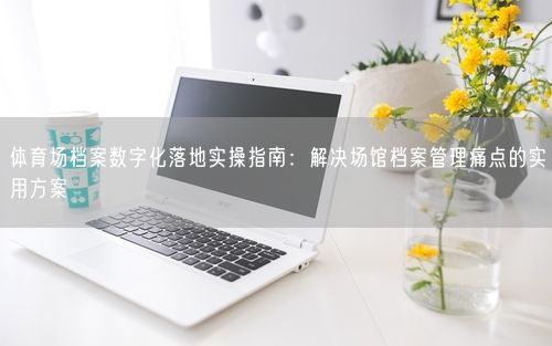 体育场档案数字化落地实操指南：解决场馆档案管理痛点的实用方案