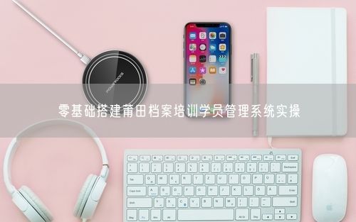 零基础搭建莆田档案培训学员管理系统实操